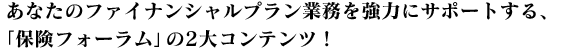 あなたのファイナンシャルプラン業務を強力にサポートする、「保険フォーラム」の2大コンテンツ！